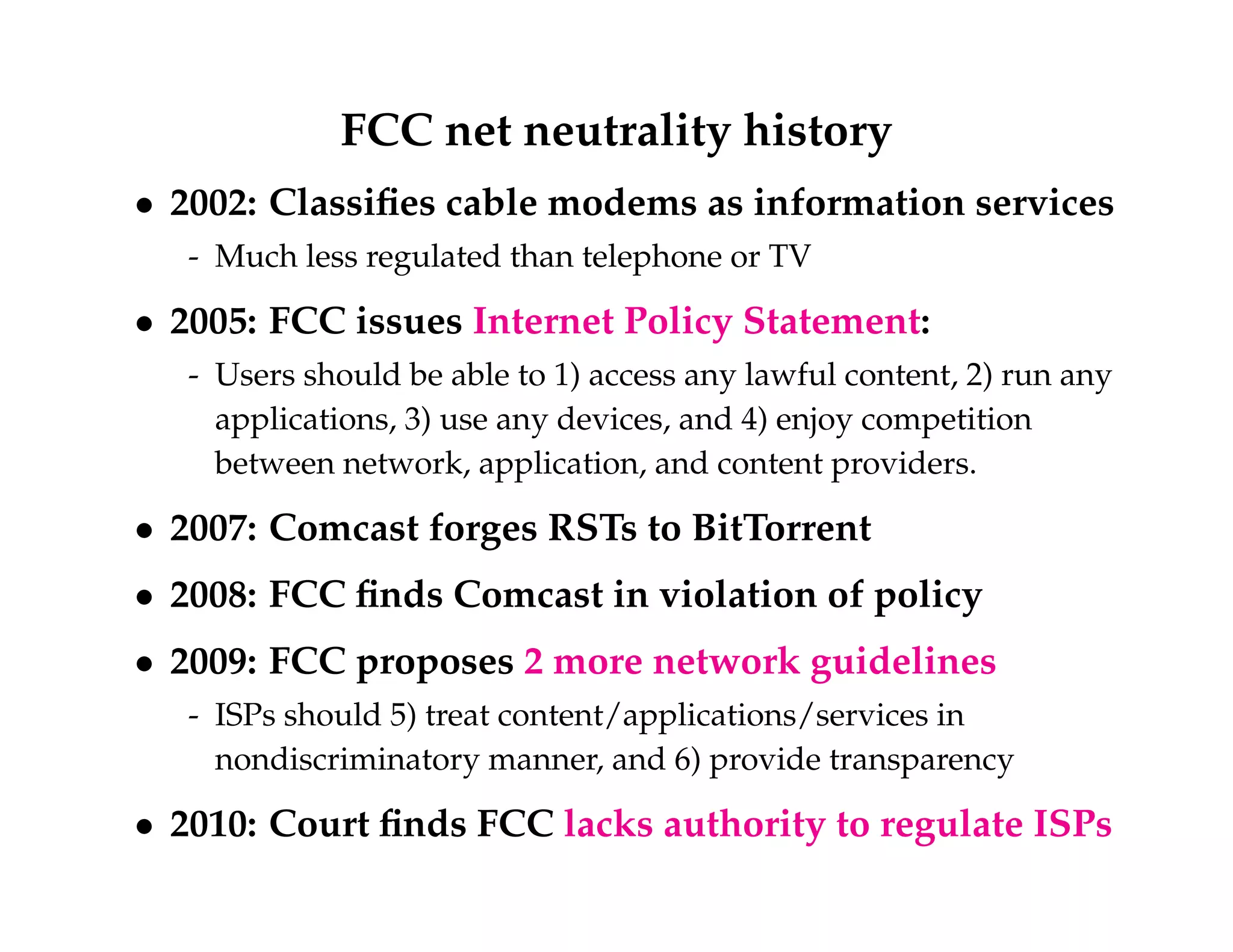 FCC net neutrality history 
 2002: Classifies cable modems as information services 
- Much less regulated than telephone or TV 
 2005: FCC issues Internet Policy Statement: 
- Users should be able to 1) access any lawful content, 2) run any 
applications, 3) use any devices, and 4) enjoy competition 
between network, application, and content providers. 
 2007: Comcast forges RSTs to BitTorrent 
 2008: FCC finds Comcast in violation of policy 
 2009: FCC proposes 2 more network guidelines 
- ISPs should 5) treat content/applications/services in 
nondiscriminatory manner, and 6) provide transparency 
 2010: Court finds FCC lacks authority to regulate ISPs 
 