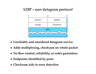 UDP – user datagram protocol 
0 16 31 
SrcPort DstPort 
Length Checksum 
Data 
 Unreliable and unordered datagram service 
 Adds multiplexing, checksum on whole packet 
 No flow control, reliability, or order guarantees 
 Endpoints identified by ports 
 Checksum aids in error detection 
 