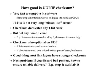 How good is UDP/IP checksum? 
+ Very fast to compute in software 
- Same implementation works on big  little endian CPUs 
 16 bits is not very long (misses 1=216 errors) 
+ Checksum does catch any 1-bit error 
 But not any two-bit error 
- E.g., increment one word ending 0, decrement one ending 1 
 Checksum also optional on UDP 
- All 0s means no checksum calculated 
- If checksum word gets wiped to 0 as part of error, bad news 
 Good thing most link layers have stronger checksums 
 Next problem: If you discard bad packets, how to 
ensure reliable delivery? (E.g., stop  wait lab 1) 
 