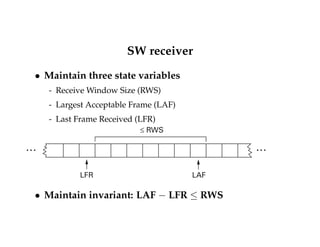 SW receiver 
 Maintain three state variables 
- Receive Window Size (RWS) 
- Largest Acceptable Frame (LAF) 
- Last Frame Received (LFR) 
£ RWS 
… … 
LFR LAF 
 Maintain invariant: LAF  LFR  RWS 
 