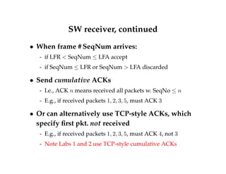 SW receiver, continued 
 When frame #SeqNum arrives: 
- if LFR  SeqNum  LFA accept 
- if SeqNum  LFR or SeqNum  LFA discarded 
 Send cumulative ACKs 
- I.e., ACK n means received all packets w. SeqNo  n 
- E.g., if received packets 1; 2; 3; 5, must ACK 3 
 Or can alternatively use TCP-style ACKs, which 
specify first pkt. not received 
- E.g., if received packets 1; 2; 3; 5, must ACK 4, not 3 
- Note Labs 1 and 2 use TCP-style cumulative ACKs 
 