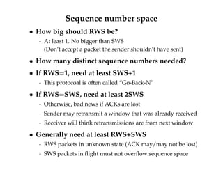 Sequence number space 
 How big should RWS be? 
- At least 1. No bigger than SWS 
(Don’t accept a packet the sender shouldn’t have sent) 
 How many distinct sequence numbers needed? 
 If RWS=1, need at least SWS+1 
- This protocoal is often called “Go-Back-N” 
 If RWS=SWS, need at least 2SWS 
- Otherwise, bad news if ACKs are lost 
- Sender may retransmit a window that was already received 
- Receiver will think retransmissions are from next window 
 Generally need at least RWS+SWS 
- RWS packets in unknown state (ACK may/may not be lost) 
- SWS packets in flight must not overflow sequence space 
 
