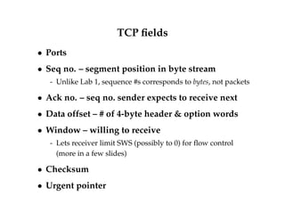 TCP fields 
 Ports 
 Seq no. – segment position in byte stream 
- Unlike Lab 1, sequence #s corresponds to bytes, not packets 
 Ack no. – seq no. sender expects to receive next 
 Data offset – # of 4-byte header  option words 
 Window – willing to receive 
- Lets receiver limit SWS (possibly to 0) for flow control 
(more in a few slides) 
 Checksum 
 Urgent pointer 
 