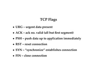 TCP Flags 
 URG – urgent data present 
 ACK – ack no. valid (all but first segment) 
 PSH – push data up to application immediately 
 RST – reset connection 
 SYN – “synchronize” establishes connection 
 FIN – close connection 
 