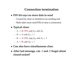 Connection termination 
 FIN bit says no more data to send 
- Caused by close or shutdown on sending end 
- Both sides must send FIN to close a connection 
 Typical close: 
- A ! B: FIN, seq SA, ack SB 
- B ! A: ack SA + 1 
- B ! A: FIN, seq SB, ack SA + 1 
- A ! B: ack SB + 1 
 Can also have simultaneous close 
 After last message, can A and B forget about 
closed socket? 
 
