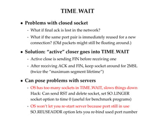 TIME WAIT 
 Problems with closed socket 
- What if final ack is lost in the network? 
- What if the same port pair is immediately reused for a new 
connection? (Old packets might still be floating around.) 
 Solution: “active” closer goes into TIME WAIT 
- Active close is sending FIN before receiving one 
- After receiving ACK and FIN, keep socket around for 2MSL 
(twice the “maximum segment lifetime”) 
 Can pose problems with servers 
- OS has too many sockets in TIME WAIT, slows things down 
Hack: Can send RST and delete socket, set SO LINGER 
socket option to time 0 (useful for benchmark programs) 
- OS won’t let you re-start server because port still in use 
SO REUSEADDR option lets you re-bind used port number 
 