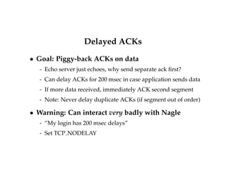 Delayed ACKs 
 Goal: Piggy-back ACKs on data 
- Echo server just echoes, why send separate ack first? 
- Can delay ACKs for 200 msec in case application sends data 
- If more data received, immediately ACK second segment 
- Note: Never delay duplicate ACKs (if segment out of order) 
 Warning: Can interact very badly with Nagle 
- “My login has 200 msec delays” 
- Set TCP NODELAY 
 