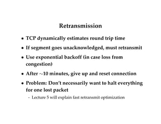 Retransmission 
 TCP dynamically estimates round trip time 
 If segment goes unacknowledged, must retransmit 
 Use exponential backoff (in case loss from 
congestion) 
 After 10 minutes, give up and reset connection 
 Problem: Don’t necessarily want to halt everything 
for one lost packet 
- Lecture 5 will explain fast retransmit optimization 
 