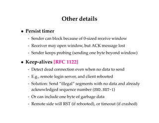 Other details 
 Persist timer 
- Sender can block because of 0-sized receive window 
- Receiver may open window, but ACK message lost 
- Sender keeps probing (sending one byte beyond window) 
 Keep-alives [RFC 1122] 
- Detect dead connection even when no data to send 
- E.g., remote login server, and client rebooted 
- Solution: Send “illegal” segments with no data and already 
acknowledged sequence number (SND.NXT-1) 
- Or can include one byte of garbage data 
- Remote side will RST (if rebooted), or timeout (if crashed) 
 