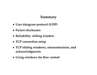 Summary 
 User datagram protocol (UDP) 
 Packet checksums 
 Reliability: sliding window 
 TCP connection setup 
 TCP sliding windows, retransmissions, and 
acknowledgments 
 Using windows for flow control 
