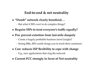 End-to-end  net neutrality 
 “Dumb” network clearly beneficial. . . 
- But what if ISPs want to do complex things? 
 Require ISPs to treat everyone’s traffic equally? 
 Pro: prevent extortion from last-mile duopoly 
- Create a hugely profitable business (next Google)? 
- Seeing $$$s, ISPs could charge you to reach their customers 
 Con: reduces ISP flexibility to cope with change 
- E.g., new applications that clog the network 
 Current FCC strongly in favor of Net neutrality 
 