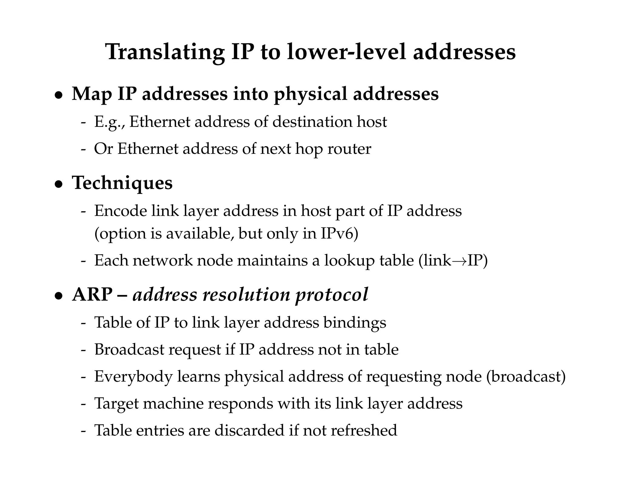 Translating IP to lower-level addresses 
 Map IP addresses into physical addresses 
- E.g., Ethernet address of destination host 
- Or Ethernet address of next hop router 
 Techniques 
- Encode link layer address in host part of IP address 
(option is available, but only in IPv6) 
- Each network node maintains a lookup table (link!IP) 
 ARP – address resolution protocol 
- Table of IP to link layer address bindings 
- Broadcast request if IP address not in table 
- Everybody learns physical address of requesting node (broadcast) 
- Target machine responds with its link layer address 
- Table entries are discarded if not refreshed 
 