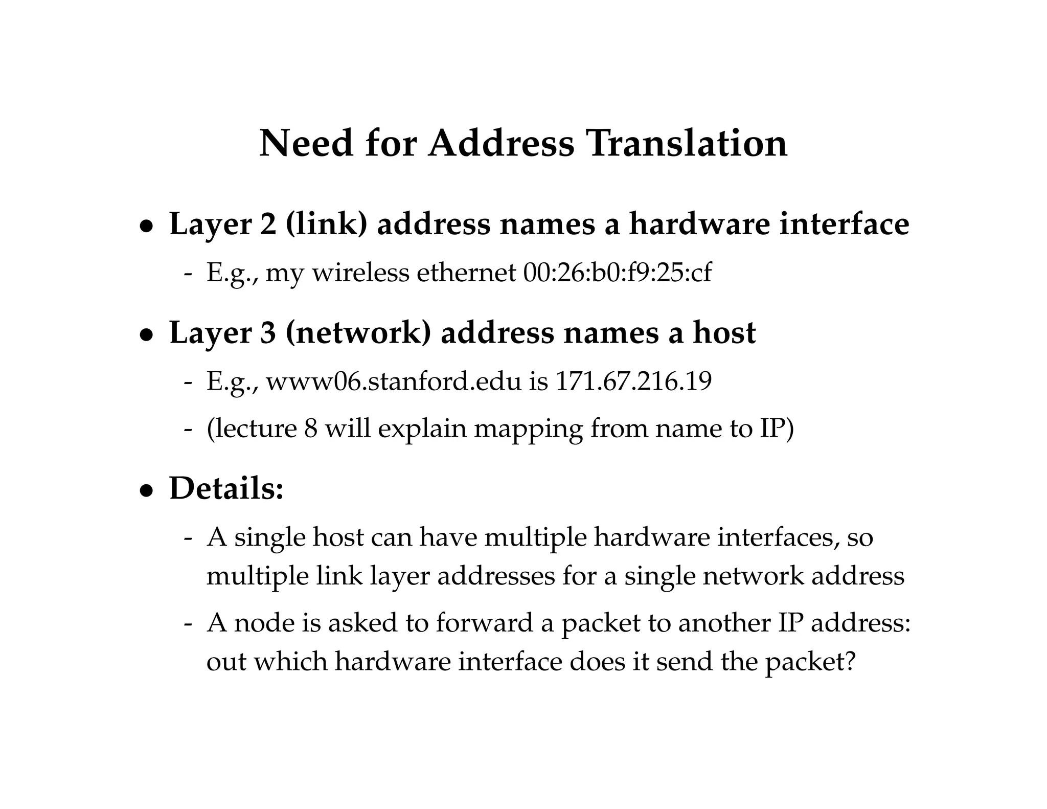 Need for Address Translation 
 Layer 2 (link) address names a hardware interface 
- E.g., my wireless ethernet 00:26:b0:f9:25:cf 
 Layer 3 (network) address names a host 
- E.g., www06.stanford.edu is 171.67.216.19 
- (lecture 8 will explain mapping from name to IP) 
 Details: 
- A single host can have multiple hardware interfaces, so 
multiple link layer addresses for a single network address 
- A node is asked to forward a packet to another IP address: 
out which hardware interface does it send the packet? 
 