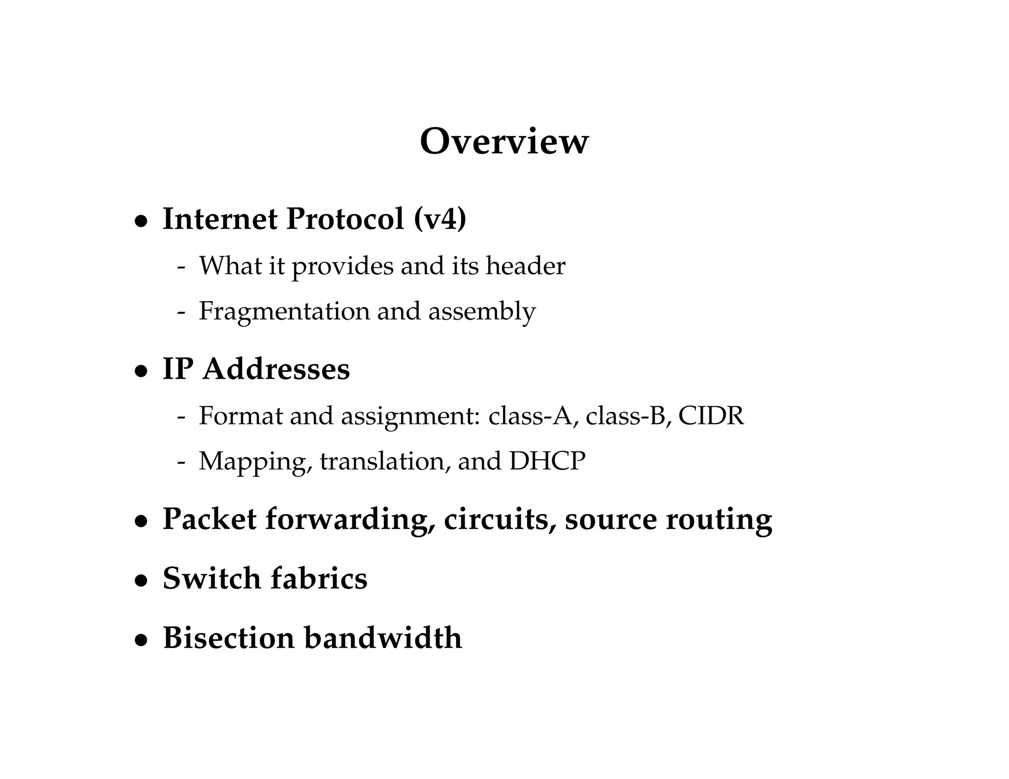 Overview 
 Internet Protocol (v4) 
- What it provides and its header 
- Fragmentation and assembly 
 IP Addresses 
- Format and assignment: class-A, class-B, CIDR 
- Mapping, translation, and DHCP 
 Packet forwarding, circuits, source routing 
 Switch fabrics 
 Bisection bandwidth 
 