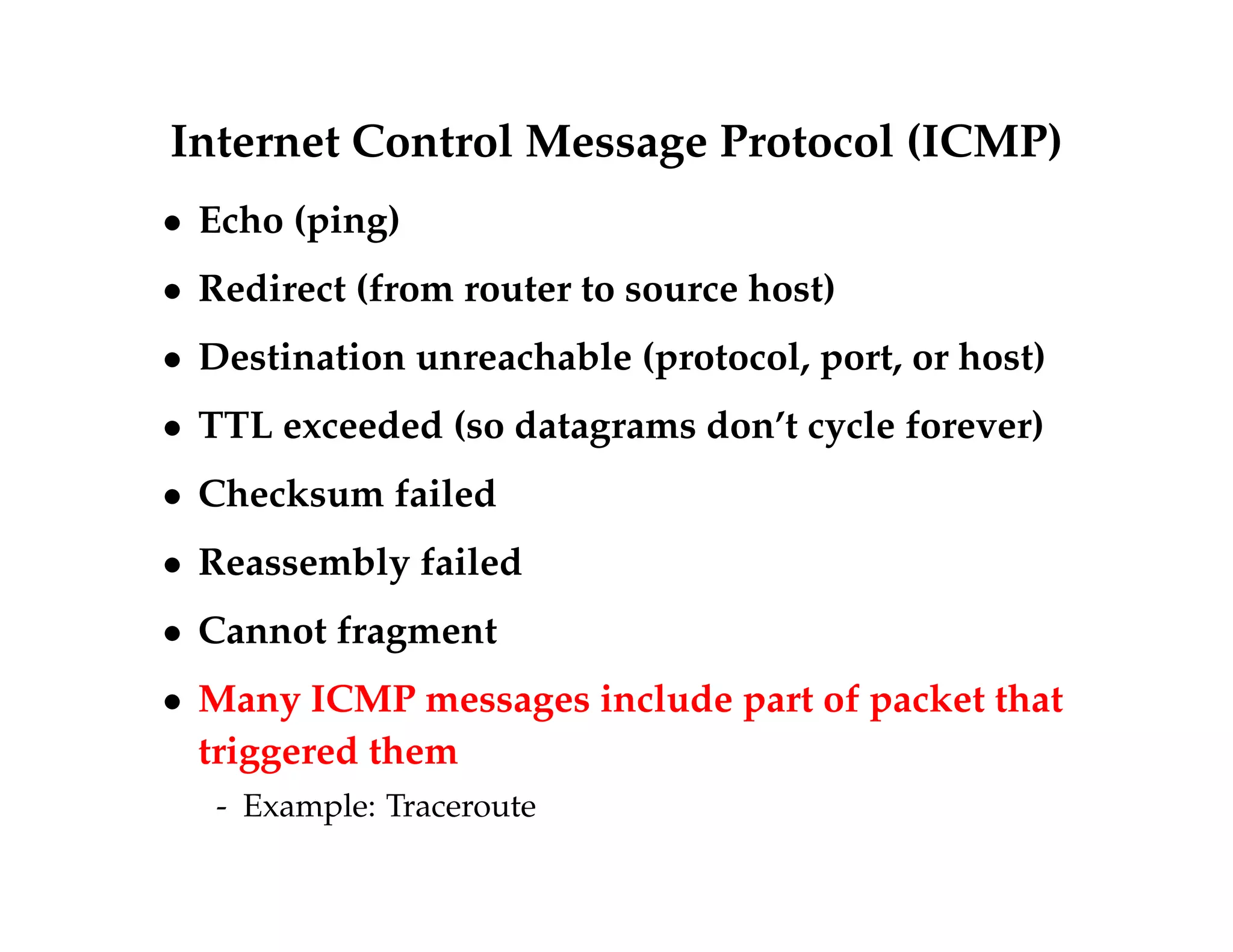Internet Control Message Protocol (ICMP) 
 Echo (ping) 
 Redirect (from router to source host) 
 Destination unreachable (protocol, port, or host) 
 TTL exceeded (so datagrams don’t cycle forever) 
 Checksum failed 
 Reassembly failed 
 Cannot fragment 
 Many ICMP messages include part of packet that 
triggered them 
- Example: Traceroute 
 