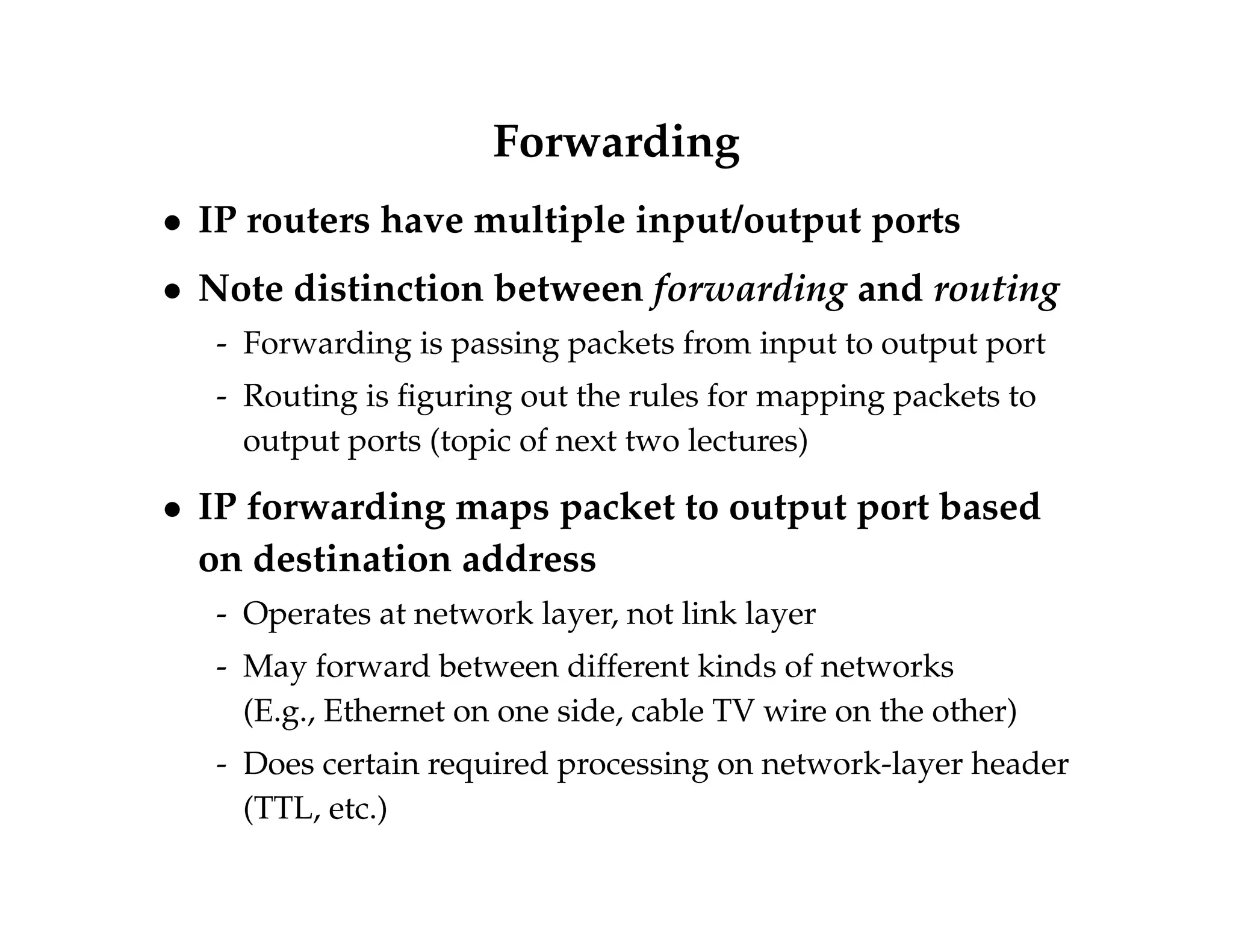 Forwarding 
 IP routers have multiple input/output ports 
 Note distinction between forwarding and routing 
- Forwarding is passing packets from input to output port 
- Routing is figuring out the rules for mapping packets to 
output ports (topic of next two lectures) 
 IP forwarding maps packet to output port based 
on destination address 
- Operates at network layer, not link layer 
- May forward between different kinds of networks 
(E.g., Ethernet on one side, cable TV wire on the other) 
- Does certain required processing on network-layer header 
(TTL, etc.) 
 