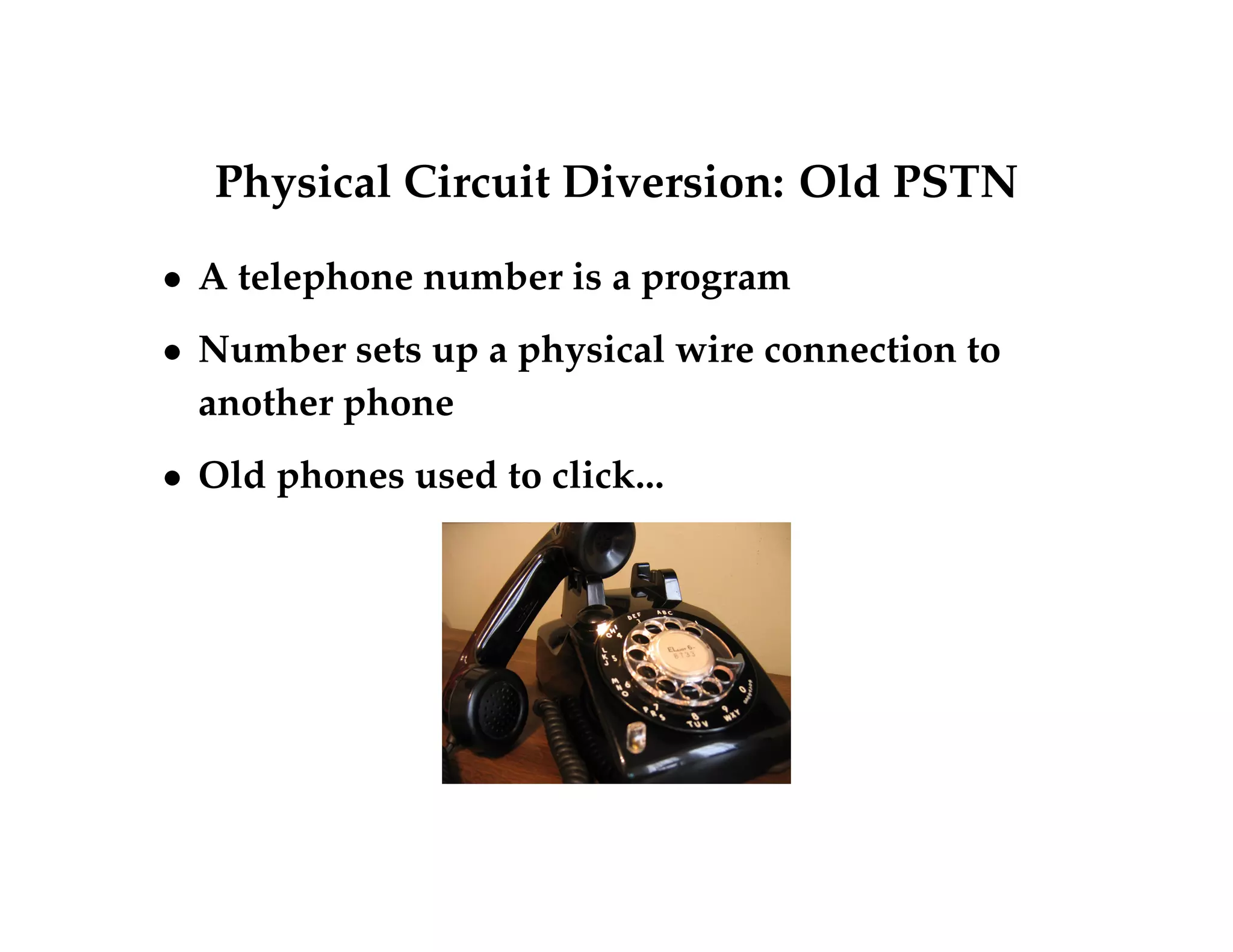 Physical Circuit Diversion: Old PSTN 
 A telephone number is a program 
 Number sets up a physical wire connection to 
another phone 
 Old phones used to click... 
 