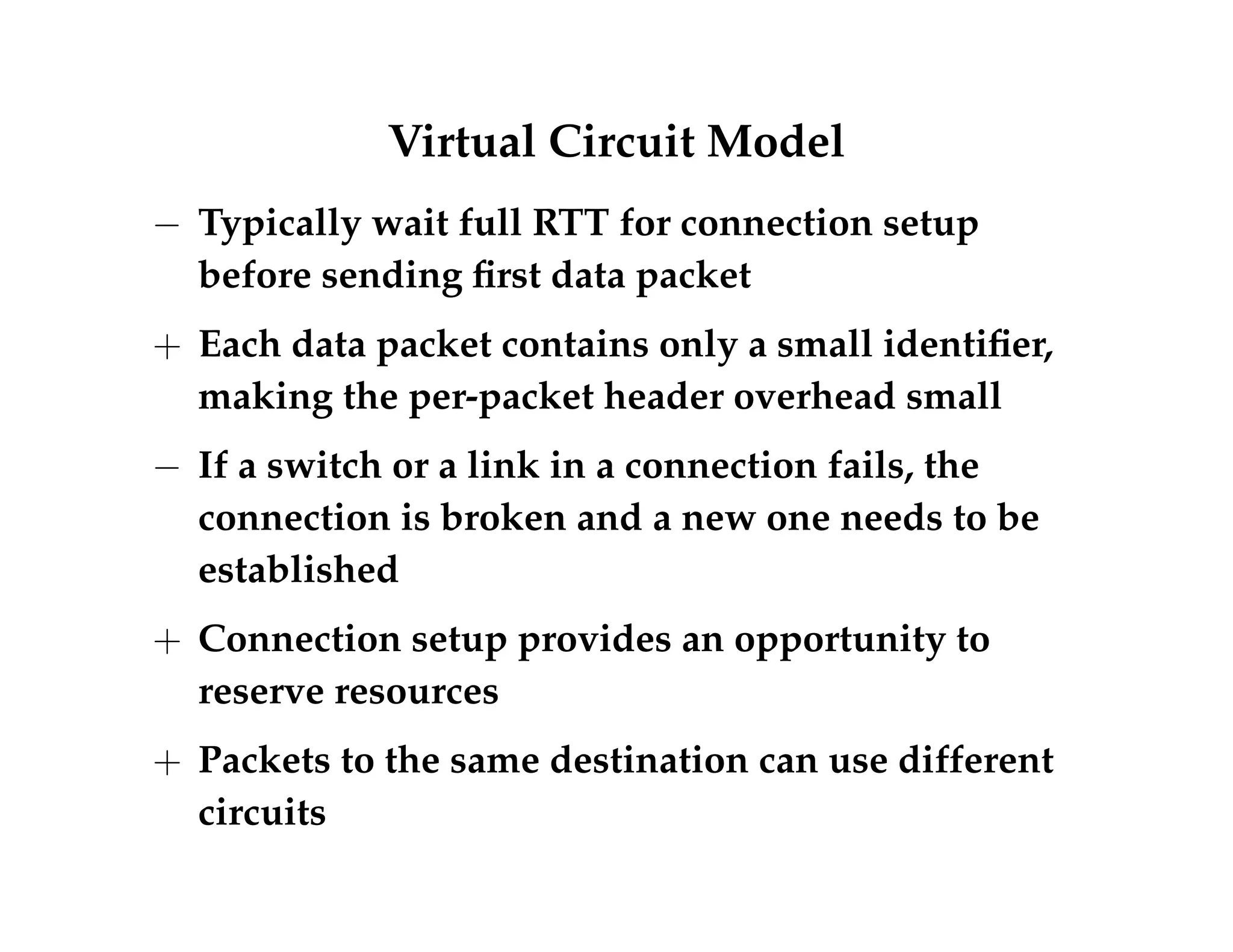 Virtual Circuit Model 
 Typically wait full RTT for connection setup 
before sending first data packet 
+ Each data packet contains only a small identifier, 
making the per-packet header overhead small 
 If a switch or a link in a connection fails, the 
connection is broken and a new one needs to be 
established 
+ Connection setup provides an opportunity to 
reserve resources 
+ Packets to the same destination can use different 
circuits 
 