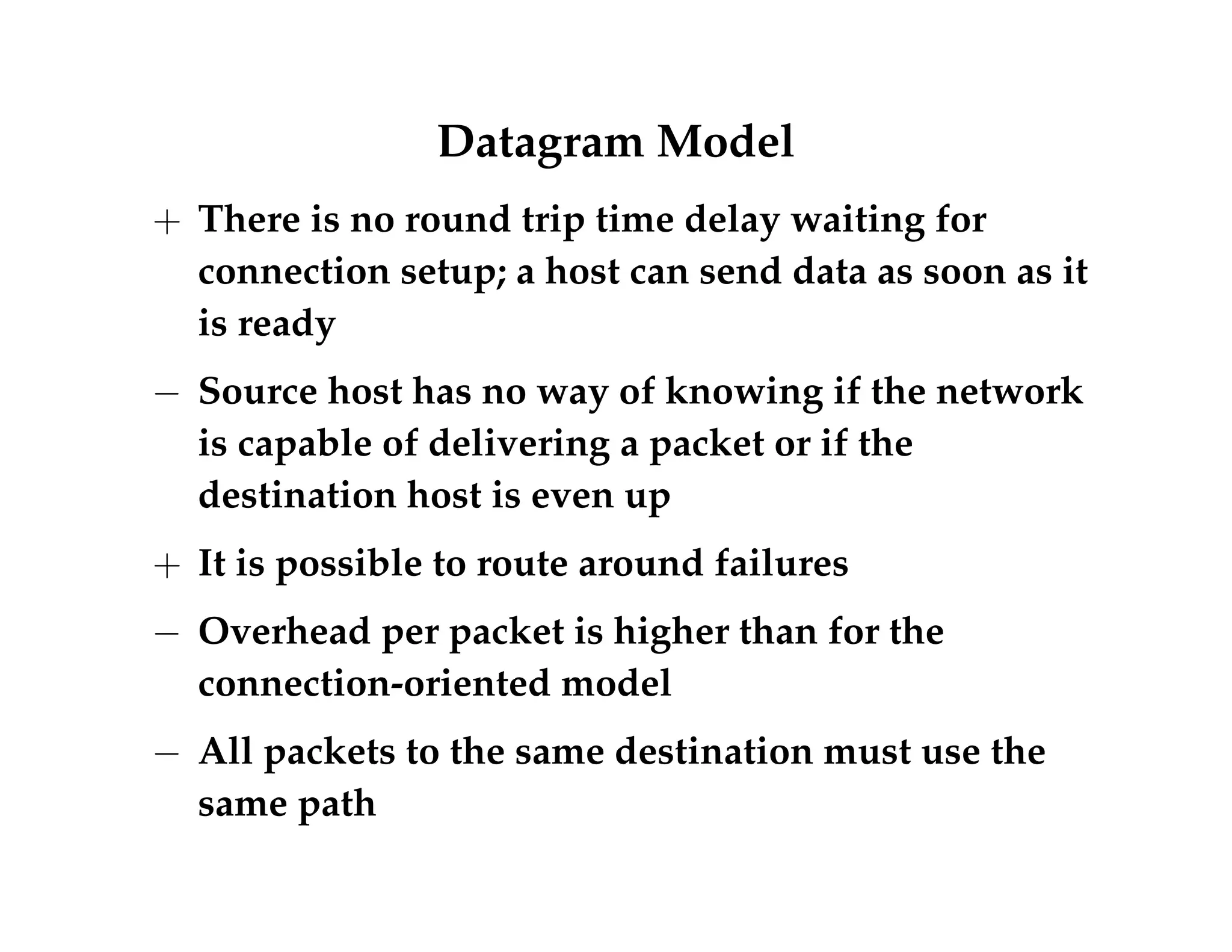 Datagram Model 
+ There is no round trip time delay waiting for 
connection setup; a host can send data as soon as it 
is ready 
 Source host has no way of knowing if the network 
is capable of delivering a packet or if the 
destination host is even up 
+ It is possible to route around failures 
 Overhead per packet is higher than for the 
connection-oriented model 
 All packets to the same destination must use the 
same path 
 