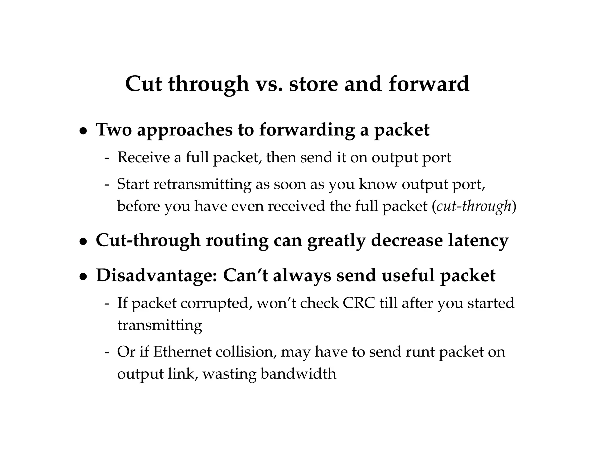 Cut through vs. store and forward 
 Two approaches to forwarding a packet 
- Receive a full packet, then send it on output port 
- Start retransmitting as soon as you know output port, 
before you have even received the full packet (cut-through) 
 Cut-through routing can greatly decrease latency 
 Disadvantage: Can’t always send useful packet 
- If packet corrupted, won’t check CRC till after you started 
transmitting 
- Or if Ethernet collision, may have to send runt packet on 
output link, wasting bandwidth 
 