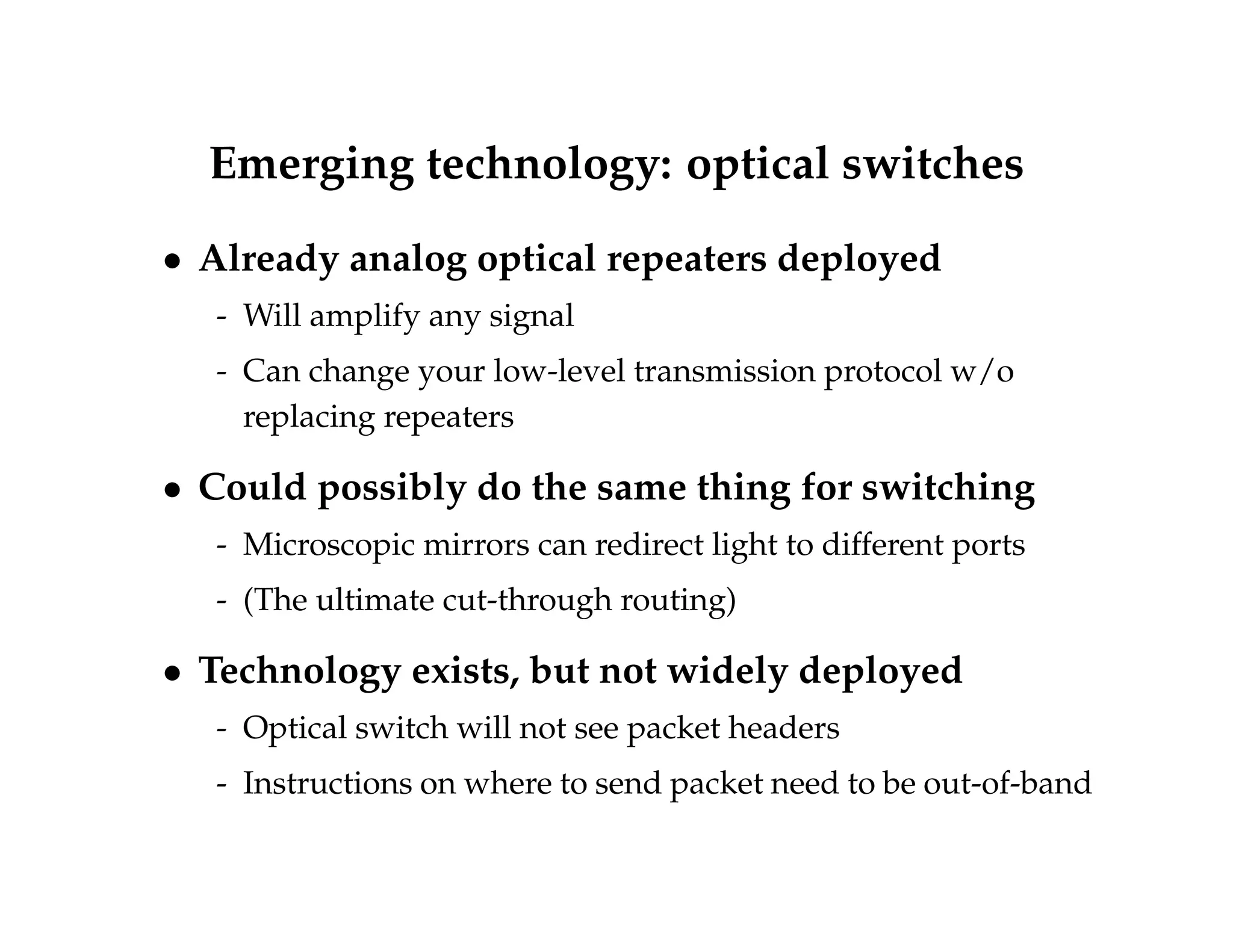 Emerging technology: optical switches 
 Already analog optical repeaters deployed 
- Will amplify any signal 
- Can change your low-level transmission protocol w/o 
replacing repeaters 
 Could possibly do the same thing for switching 
- Microscopic mirrors can redirect light to different ports 
- (The ultimate cut-through routing) 
 Technology exists, but not widely deployed 
- Optical switch will not see packet headers 
- Instructions on where to send packet need to be out-of-band 
 