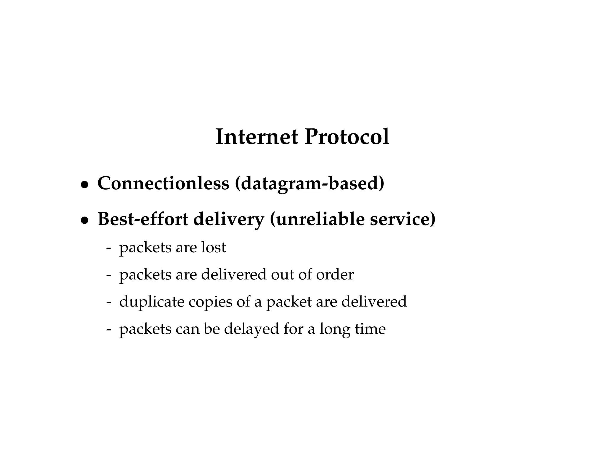 Internet Protocol 
 Connectionless (datagram-based) 
 Best-effort delivery (unreliable service) 
- packets are lost 
- packets are delivered out of order 
- duplicate copies of a packet are delivered 
- packets can be delayed for a long time 
 