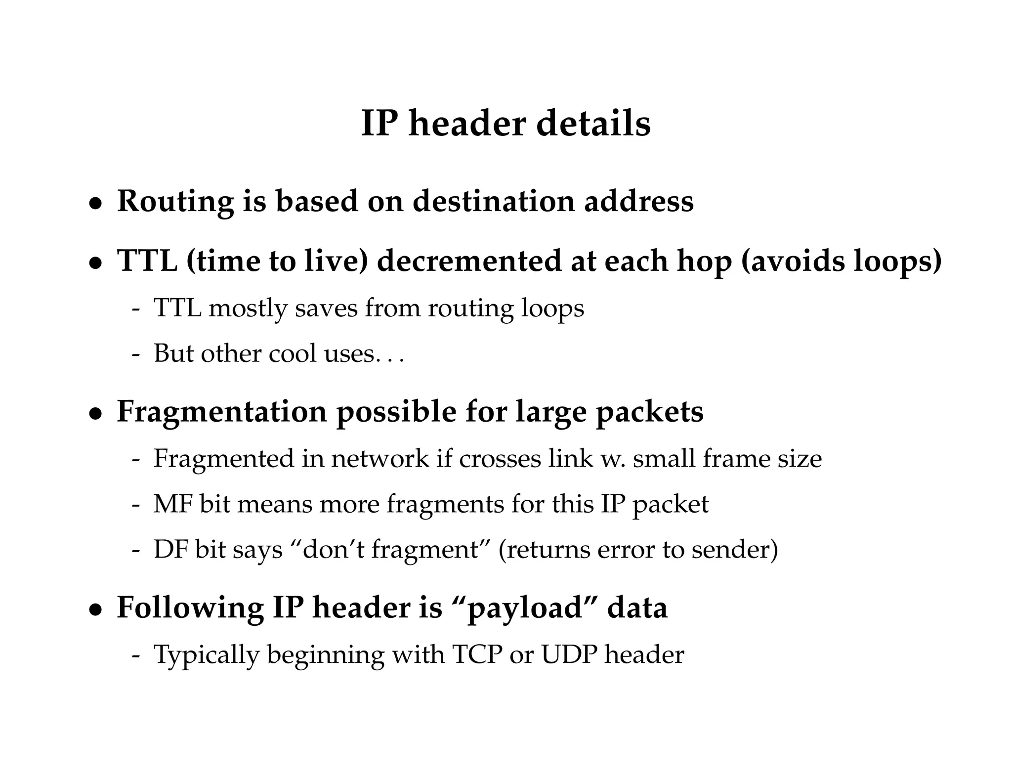 IP header details 
 Routing is based on destination address 
 TTL (time to live) decremented at each hop (avoids loops) 
- TTL mostly saves from routing loops 
- But other cool uses: : : 
 Fragmentation possible for large packets 
- Fragmented in network if crosses link w. small frame size 
- MF bit means more fragments for this IP packet 
- DF bit says “don’t fragment” (returns error to sender) 
 Following IP header is “payload” data 
- Typically beginning with TCP or UDP header 
 