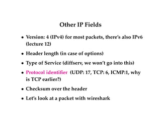 Other IP Fields 
 Version: 4 (IPv4) for most packets, there’s also IPv6 
(lecture 12) 
 Header length (in case of options) 
 Type of Service (diffserv, we won’t go into this) 
 Protocol identifier (UDP: 17, TCP: 6, ICMP:1, why 
is TCP earlier?) 
 Checksum over the header 
 Let’s look at a packet with wireshark 
 