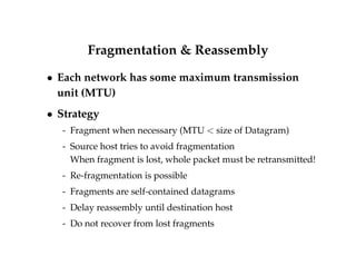 Fragmentation  Reassembly 
 Each network has some maximum transmission 
unit (MTU) 
 Strategy 
- Fragment when necessary (MTU  size of Datagram) 
- Source host tries to avoid fragmentation 
When fragment is lost, whole packet must be retransmitted! 
- Re-fragmentation is possible 
- Fragments are self-contained datagrams 
- Delay reassembly until destination host 
- Do not recover from lost fragments 
 