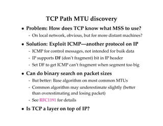 TCP Path MTU discovery 
 Problem: How does TCP know what MSS to use? 
- On local network, obvious, but for more distant machines? 
 Solution: Exploit ICMP—another protocol on IP 
- ICMP for control messages, not intended for buik data 
- IP supports DF (don’t fragment) bit in IP header 
- Set DF to get ICMP can’t fragment when segment too big 
 Can do binary search on packet sizes 
- But better: Base algorithm on most common MTUs 
- Common algorithm may underestimate slightly (better 
than overestimating and losing packet) 
- See RFC1191 for details 
 Is TCP a layer on top of IP? 
 