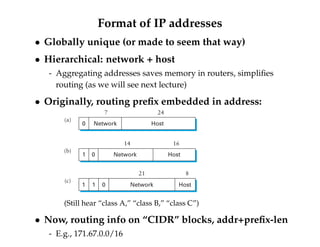 Format of IP addresses 
 Globally unique (or made to seem that way) 
 Hierarchical: network + host 
- Aggregating addresses saves memory in routers, simplifies 
routing (as we will see next lecture) 
 Originally, routing prefix embedded in address: 
7 24 
Network Host 
0 
(a) 
14 16 
Network Host 
1 0 
(b) 
21 8 
Network Host 
1 1 0 
(c) 
(Still hear “class A,” “class B,” “class C”) 
 Now, routing info on “CIDR” blocks, addr+prefix-len 
- E.g., 171.67.0.0/16 
 