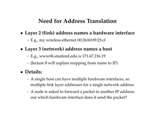 Need for Address Translation 
 Layer 2 (link) address names a hardware interface 
- E.g., my wireless ethernet 00:26:b0:f9:25:cf 
 Layer 3 (network) address names a host 
- E.g., www06.stanford.edu is 171.67.216.19 
- (lecture 8 will explain mapping from name to IP) 
 Details: 
- A single host can have multiple hardware interfaces, so 
multiple link layer addresses for a single network address 
- A node is asked to forward a packet to another IP address: 
out which hardware interface does it send the packet? 
 