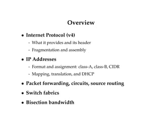 Overview 
 Internet Protocol (v4) 
- What it provides and its header 
- Fragmentation and assembly 
 IP Addresses 
- Format and assignment: class-A, class-B, CIDR 
- Mapping, translation, and DHCP 
 Packet forwarding, circuits, source routing 
 Switch fabrics 
 Bisection bandwidth 
 
