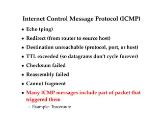Internet Control Message Protocol (ICMP) 
 Echo (ping) 
 Redirect (from router to source host) 
 Destination unreachable (protocol, port, or host) 
 TTL exceeded (so datagrams don’t cycle forever) 
 Checksum failed 
 Reassembly failed 
 Cannot fragment 
 Many ICMP messages include part of packet that 
triggered them 
- Example: Traceroute 
 