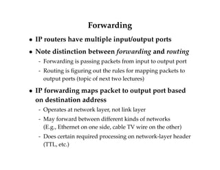 Forwarding 
 IP routers have multiple input/output ports 
 Note distinction between forwarding and routing 
- Forwarding is passing packets from input to output port 
- Routing is figuring out the rules for mapping packets to 
output ports (topic of next two lectures) 
 IP forwarding maps packet to output port based 
on destination address 
- Operates at network layer, not link layer 
- May forward between different kinds of networks 
(E.g., Ethernet on one side, cable TV wire on the other) 
- Does certain required processing on network-layer header 
(TTL, etc.) 
 