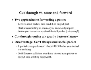 Cut through vs. store and forward 
 Two approaches to forwarding a packet 
- Receive a full packet, then send it on output port 
- Start retransmitting as soon as you know output port, 
before you have even received the full packet (cut-through) 
 Cut-through routing can greatly decrease latency 
 Disadvantage: Can’t always send useful packet 
- If packet corrupted, won’t check CRC till after you started 
transmitting 
- Or if Ethernet collision, may have to send runt packet on 
output link, wasting bandwidth 
 