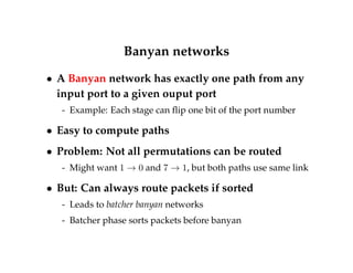 Banyan networks 
 A Banyan network has exactly one path from any 
input port to a given ouput port 
- Example: Each stage can flip one bit of the port number 
 Easy to compute paths 
 Problem: Not all permutations can be routed 
- Might want 1 ! 0 and 7 ! 1, but both paths use same link 
 But: Can always route packets if sorted 
- Leads to batcher banyan networks 
- Batcher phase sorts packets before banyan 
 