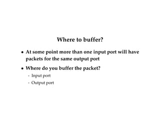 Where to buffer? 
 At some point more than one input port will have 
packets for the same output port 
 Where do you buffer the packet? 
- Input port 
- Output port 
 