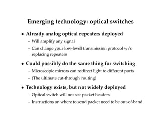Emerging technology: optical switches 
 Already analog optical repeaters deployed 
- Will amplify any signal 
- Can change your low-level transmission protocol w/o 
replacing repeaters 
 Could possibly do the same thing for switching 
- Microscopic mirrors can redirect light to different ports 
- (The ultimate cut-through routing) 
 Technology exists, but not widely deployed 
- Optical switch will not see packet headers 
- Instructions on where to send packet need to be out-of-band 
 