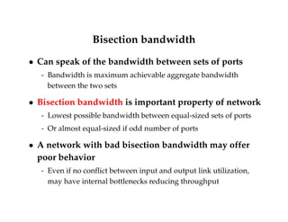 Bisection bandwidth 
 Can speak of the bandwidth between sets of ports 
- Bandwidth is maximum achievable aggregate bandwidth 
between the two sets 
 Bisection bandwidth is important property of network 
- Lowest possible bandwidth between equal-sized sets of ports 
- Or almost equal-sized if odd number of ports 
 A network with bad bisection bandwidth may offer 
poor behavior 
- Even if no conflict between input and output link utilization, 
may have internal bottlenecks reducing throughput 
 