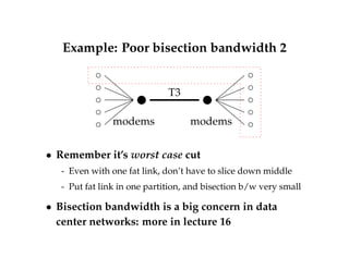 Example: Poor bisection bandwidth 2 
T3 
modems modems 
 Remember it’s worst case cut 
- Even with one fat link, don’t have to slice down middle 
- Put fat link in one partition, and bisection b/w very small 
 Bisection bandwidth is a big concern in data 
center networks: more in lecture 16 
 