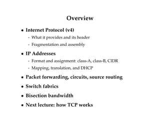 Overview 
 Internet Protocol (v4) 
- What it provides and its header 
- Fragmentation and assembly 
 IP Addresses 
- Format and assignment: class-A, class-B, CIDR 
- Mapping, translation, and DHCP 
 Packet forwarding, circuits, source routing 
 Switch fabrics 
 Bisection bandwidth 
 Next lecture: how TCP works 
