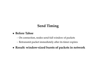 Send Timing 
 Before Tahoe 
- On connection, nodes send full window of packets 
- Retransmit packet immediately after its timer expires 
 Result: window-sized bursts of packets in network 
 