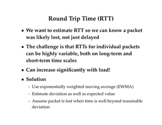 Round Trip Time (RTT) 
 We want to estimate RTT so we can know a packet 
was likely lost, not just delayed 
 The challenge is that RTTs for individual packets 
can be highly variable, both on long-term and 
short-term time scales 
 Can increase significantly with load! 
 Solution 
- Use exponentially weighted moving average (EWMA) 
- Estimate deviation as well as expected value 
- Assume packet is lost when time is well beyond reasonable 
deviation 
 