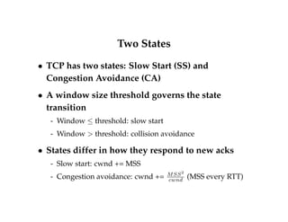 Self-Clocking, Continued 
 Assuming good RTT estimation, self-clocking 
prevents congestion by making window limit the 
number of packets in the network 
 Very simple to implement 
 But how big should the window be? 
 