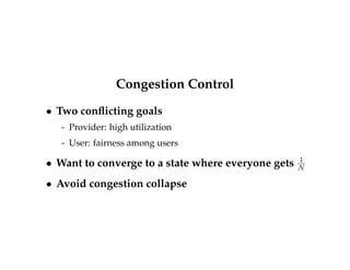 Slow start 
 But how do you start? 
 Introduce a congestion window to connection state, 
cwnd 
 Rule: Sent and unacknowledged bytes  cwnd 
 On start or loss, set cwnd to one packet (or... more 
on this later) 
 On each data ack, increase cwnd by one packet 
 Prevents bursts of packets 
 