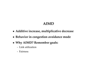 TCP NewReno [RFC 3782] 
 Same as Tahoe/Reno on timeout 
 During fast recovery 
- Keep track of last unacknowledged packet on entering fast 
recovery 
- On every duplicate ACK, inflate congestion window by 
MSS 
- When last packet is acknowledged, return to congestion 
avoidance, set cwnd back to original value 
 