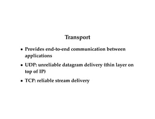 Transport 
 Provides end-to-end communication between 
applications 
 UDP: unreliable datagram delivery (thin layer on 
top of IP) 
 TCP: reliable stream delivery 
 