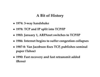 A Bit of History 
 1974: 3-way handshake 
 1978: TCP and IP split into TCP/IP 
 1983: January 1, ARPAnet switches to TCP/IP 
 1986: Internet begins to suffer congestion collapses 
 1987-8: Van Jacobson fixes TCP, publishes seminal 
paper (Tahoe) 
 1990: Fast recovery and fast retransmit added 
(Reno) 
 