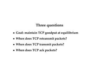 Three questions 
 Goal: maintain TCP goodput at equilibrium 
 When does TCP retransmit packets? 
 When does TCP transmit packets? 
 When does TCP ack packets? 
 